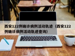 西安122例确诊病例活动轨迹（西安122例确诊病例活动轨迹查询）