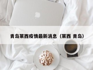 青岛莱西疫情最新消息（莱西 青岛）