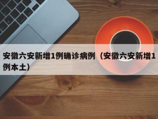 安徽六安新增1例确诊病例（安徽六安新增1例本土）