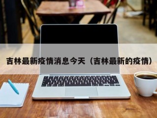 吉林最新疫情消息今天（吉林最新的疫情）